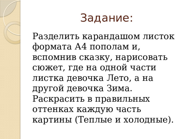  Задание: Разделить карандашом листок формата А4 пополам и, вспомнив сказку, нарисовать сюжет, где на одной части листка девочка Лето, а на другой девочка Зима. Раскрасить в правильных оттенках каждую часть картины (Теплые и холодные). 