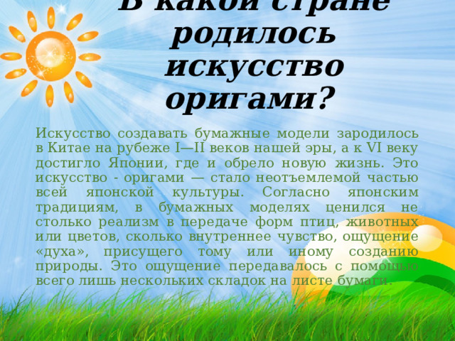 В какой стране родилось искусство оригами? Искусство создавать бумажные модели зародилось в Китае на рубеже I—II веков нашей эры, а к VI веку достигло Японии, где и обрело новую жизнь. Это искусство - оригами — стало неотъемлемой частью всей японской культуры. Согласно японским традициям, в бумажных моделях ценился не столько реализм в передаче форм птиц, животных или цветов, сколько внутреннее чувство, ощущение «духа», присущего тому или иному созданию природы. Это ощущение передавалось с помощью всего лишь нескольких складок на листе бумаги. 