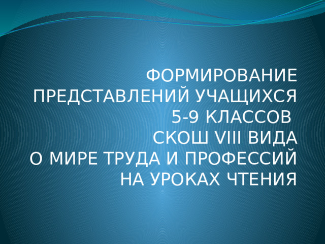 ФОРМИРОВАНИЕ ПРЕДСТАВЛЕНИЙ УЧАЩИХСЯ 5-9 КЛАССОВ  СКОШ VIII ВИДА  О МИРЕ ТРУДА И ПРОФЕССИЙ  НА УРОКАХ ЧТЕНИЯ 