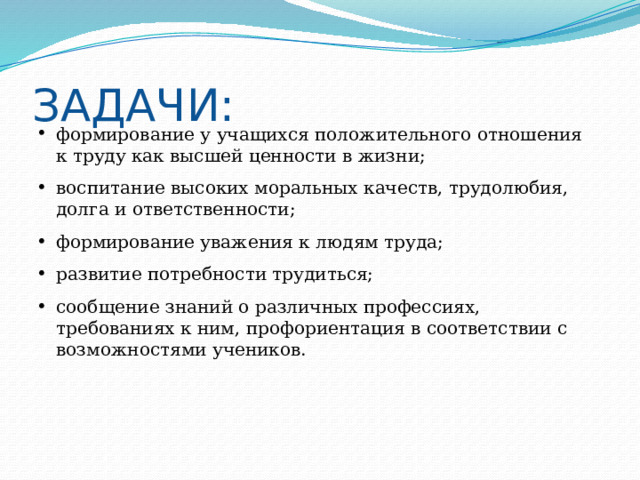 ЗАДАЧИ: формирование у учащихся положительного отношения к труду как высшей ценности в жизни; воспитание высоких моральных качеств, трудолюбия, долга и ответственности; формирование уважения к людям труда; развитие потребности трудиться; сообщение знаний о различных профессиях, требованиях к ним, профориентация в соответствии с возможностями учеников. 