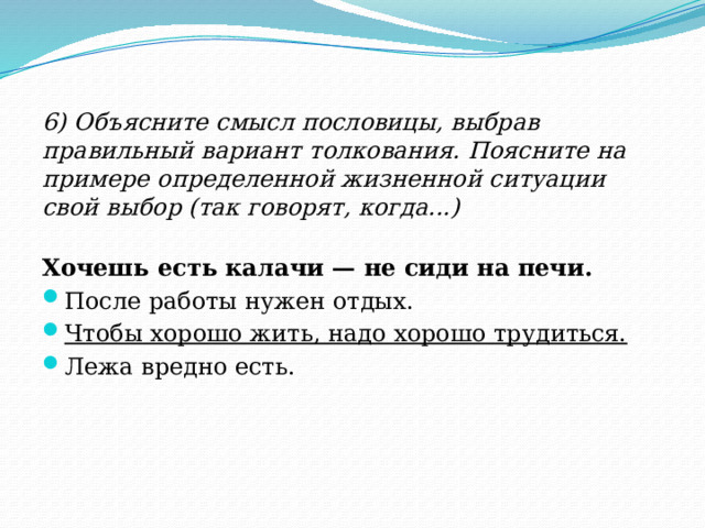 6) Объясните смысл пословицы, выбрав правильный вариант толкования. Поясните на примере определенной жизненной ситуации свой выбор (так говорят, когда...) Хочешь есть калачи — не сиди на печи. После работы нужен отдых. Чтобы хорошо жить, надо хорошо трудиться. Лежа вредно есть. 