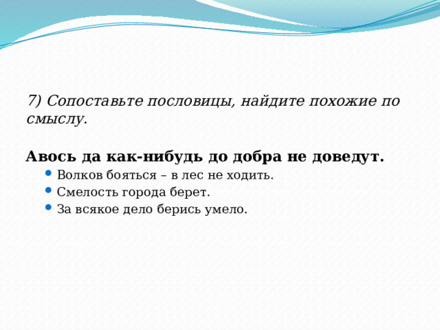 7) Сопоставьте пословицы, найдите похожие по смыслу. Авось да как-нибудь до добра не доведут.  Волков бояться – в лес не ходить. Смелость города берет. За всякое дело берись умело.  Волков бояться – в лес не ходить. Смелость города берет. За всякое дело берись умело.  