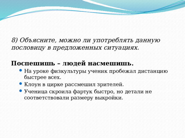 8) Объясните, можно ли употреблять данную пословицу в предложенных ситуациях. Поспешишь – людей насмешишь. На уроке физкультуры ученик пробежал дистанцию быстрее всех. Клоун в цирке рассмешил зрителей. Ученица скроила фартук быстро, но детали не соответствовали размеру выкройки. На уроке физкультуры ученик пробежал дистанцию быстрее всех. Клоун в цирке рассмешил зрителей. Ученица скроила фартук быстро, но детали не соответствовали размеру выкройки. 