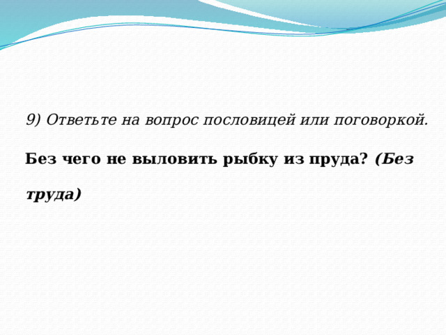 9) Ответьте на вопрос пословицей или поговоркой. Без чего не выловить рыбку из пруда?  (Без труда) 