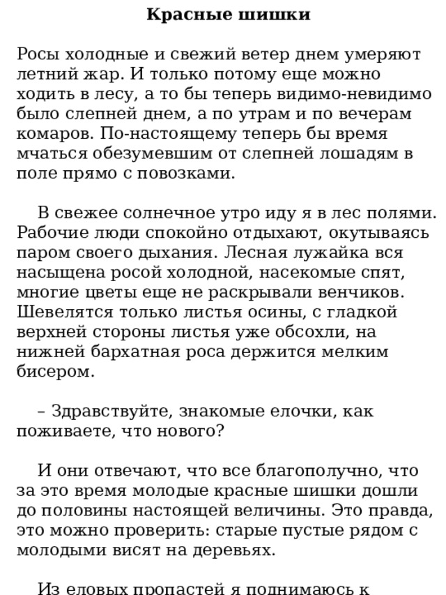 Красные шишки Росы холодные и свежий ветер днем умеряют летний жар. И только потому еще можно ходить в лесу, а то бы теперь видимо-невидимо было слепней днем, а по утрам и по вечерам комаров. По-настоящему теперь бы время мчаться обезумевшим от слепней лошадям в поле прямо с повозками.  В свежее солнечное утро иду я в лес полями. Рабочие люди спокойно отдыхают, окутываясь паром своего дыхания. Лесная лужайка вся насыщена росой холодной, насекомые спят, многие цветы еще не раскрывали венчиков. Шевелятся только листья осины, с гладкой верхней стороны листья уже обсохли, на нижней бархатная роса держится мелким бисером. – Здравствуйте, знакомые елочки, как поживаете, что нового?  И они отвечают, что все благополучно, что за это время молодые красные шишки дошли до половины настоящей величины. Это правда, это можно проверить: старые пустые рядом с молодыми висят на деревьях.  Из еловых пропастей я поднимаюсь к солнечной опушке, по пути в глуши встречается ландыш, он еще сохранил всю свою форму, но слегка пожелтел и больше не пахнет. 