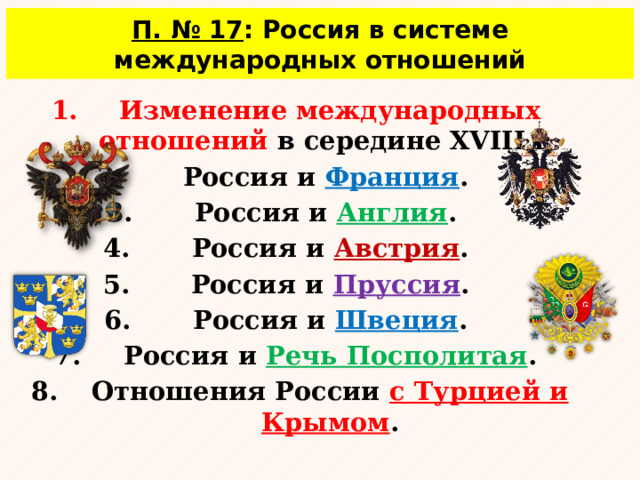 П. № 17 : Россия в системе международных отношений  Изменение международных отношений в середине XVIII в. Россия и Франция . Россия и Англия . Россия и Австрия . Россия и Пруссия . Россия и Швеция . Россия и Речь Посполитая . Отношения России с Турцией и Крымом .  