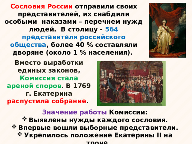 Сословия России отправили своих представителей, их снабдили особыми наказами – перечнем нужд людей. В столицу - 564 представителя российского общества , более 40 % составляли дворяне (около 1 % населения).   Вместо выработки единых законов, Комиссия стала ареной споров . В 1769 г. Екатерина распустила собрание . Значение работы Комиссии: Выявлены нужды каждого сословия. Впервые вошли выборные представители. Укрепилось положение Екатерины II на троне. 