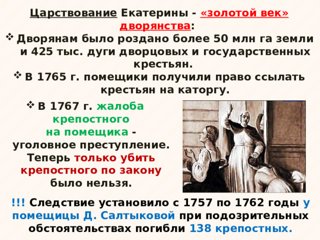 Царствование Екатерины - «золотой век» дворянства : Дворянам было роздано более 50 млн га земли и 425 тыс. дуги дворцовых и государственных крестьян. В 1765 г. помещики получили право ссылать крестьян на каторгу.  В 1767 г. жалоба крепостного на помещика - уголовное преступление. Теперь только убить крепостного по закону было нельзя. !!! Следствие установило с 1757 по 1762 годы у помещицы Д. Салтыковой при подозрительных обстоятельствах погибли 138 крепостных. 