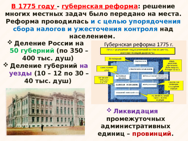 В 1775 году - губернская реформа : решение многих местных задач было передано на места. Реформа проводилась и с целью упорядочения сбора налогов и ужесточения контроля над населением. Деление России на 50 губерний (по 350 – 400 тыс. душ) Деление губерний на уезды (10 – 12 по 30 – 40 тыс. душ) Ликвидация промежуточных административных единиц – провинций . 