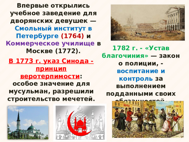 Впервые открылись учебное заведение для дворянских девушек — Смольный институт в Петербурге (1764) и Коммерческое училище в Москве (1772). 1782 г. - «Устав благочиния» — закон о полиции, - воспитание и контроль за выполнением подданными своих обязанностей. В 1773 г. указ Синода - принцип веротерпимости : особое значение для мусульман, разрешили строительство мечетей. 