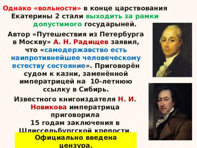 Однако «вольности» в конце царствования Екатерины 2 стали выходить за рамки допустимого государыней. Автор «Путешествия из Петербурга в Москву» А. Н. Радищев заявил, что « самодержавство есть наипротивнейшее человеческому естеству состояние ». Приговорён судом к казни, заменённой императрицей на 10-летнюю ссылку в Сибирь.  Известного книгоиздателя Н. И. Новикова императрица приговорила 15 годам заключения в Шлиссельбургской крепости . Официально введена цензура. 
