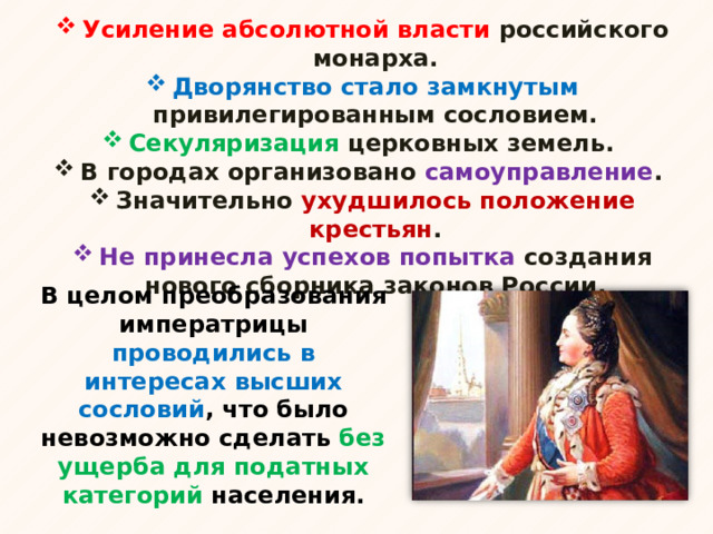 Усиление абсолютной власти российского монарха. Дворянство стало замкнутым привилегированным сословием. Секуляризация церковных земель. В городах организовано самоуправление . Значительно ухудшилось положение крестьян . Не принесла успехов попытка создания нового сборника законов России. В целом преобразования императрицы проводились в интересах высших сословий , что было невозможно сделать без ущерба для податных категорий населения. 