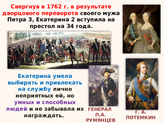 Свергнув в 1762 г. в результате дворцового переворота своего мужа Петра 3, Екатерина 2 вступила на престол на 34 года. Екатерина умела выбирать и привлекать на службу лично неприятных ей, но умных и способных людей и не забывала их награждать. Г. А. ПОТЕМКИН ГЕНЕРАЛ П.А. РУМЯНЦЕВ 