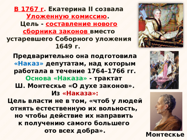 В 1767 г . Екатерина II созвала Уложенную комиссию . Цель - составление нового сборника законов вместо устаревшего Соборного уложения 1649 г. Предварительно она подготовила «Наказ» депутатам, над которым работала в течение 1764–1766 гг. Основа «Наказа» - трактат  Ш. Монтескье «О духе законов». Из «Наказа»: Цель власти не в том, «чтоб у людей отнять естественную их вольность,  но чтобы действие их направить  к получению самого большего  ото всех добра». Монтескье 