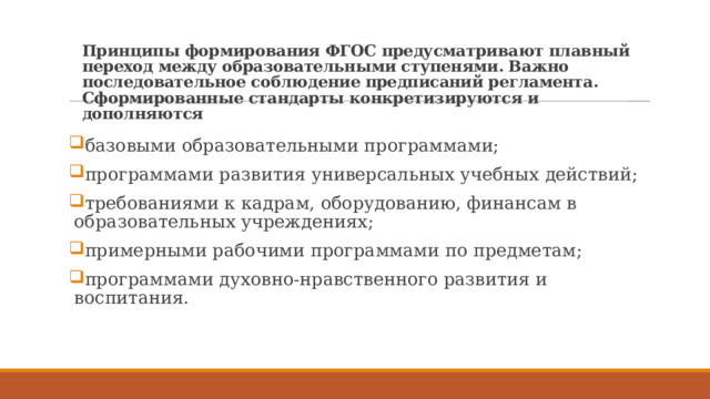 Принципы формирования ФГОС предусматривают плавный переход между образовательными ступенями. Важно последовательное соблюдение предписаний регламента. Сформированные стандарты конкретизируются и дополняются базовыми образовательными программами; программами развития универсальных учебных действий; требованиями к кадрам, оборудованию, финансам в образовательных учреждениях; примерными рабочими программами по предметам; программами духовно-нравственного развития и воспитания. 