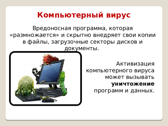 Компьютерный вирус Вредоносная программа, которая «размножается» и скрытно внедряет свои копии в файлы, загрузочные секторы дисков и документы. Активизация компьютерного вируса может вызывать уничтожение программ и данных. 