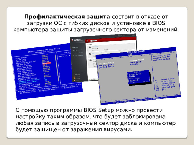 Профилактическая защита состоит в отказе от загрузки ОС с гибких дисков и установке в BIOS компьютера защиты загрузочного сектора от изменений. С помощью программы BIOS Setup можно провести настройку таким образом, что будет заблокирована любая запись в загрузочный сектор диска и компьютер будет защищен от заражения вирусами. 