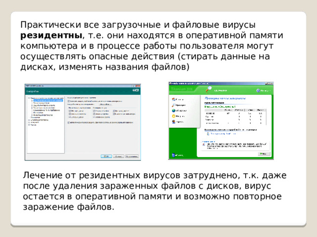 Практически все загрузочные и файловые вирусы резидентны , т.е. они находятся в оперативной памяти компьютера и в процессе работы пользователя могут осуществлять опасные действия (стирать данные на дисках, изменять названия файлов) Лечение от резидентных вирусов затруднено, т.к. даже после удаления зараженных файлов с дисков, вирус остается в оперативной памяти и возможно повторное заражение файлов. 
