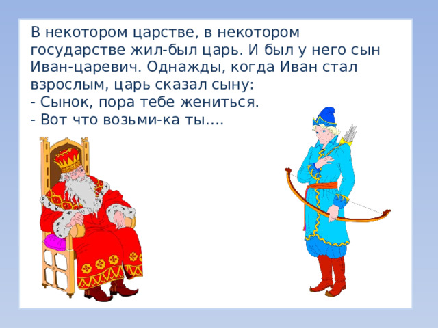 В некотором царстве, в некотором государстве жил-был царь. И был у него сын Иван-царевич. Однажды, когда Иван стал взрослым, царь сказал сыну: - Сынок, пора тебе жениться. - Вот что возьми-ка ты…. 