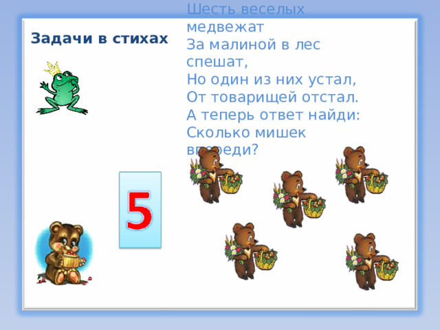 Шесть веселых медвежат За малиной в лес спешат,  Но один из них устал, От товарищей отстал.  А теперь ответ найди:  Сколько мишек впереди? Задачи в стихах  