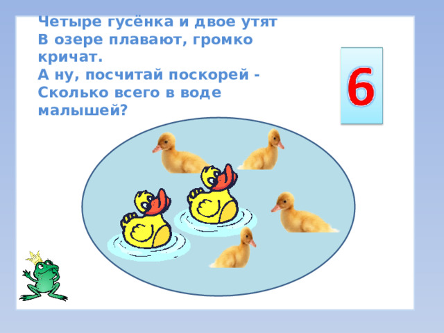 Четыре гусёнка и двое утят  В озере плавают, громко кричат.  А ну, посчитай поскорей -  Сколько всего в воде малышей? 