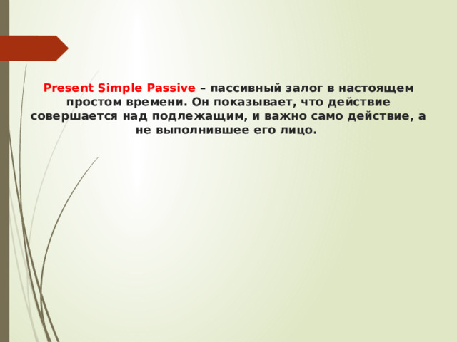  Present Simple Passive – пассивный залог в настоящем простом времени. Он показывает, что действие совершается над подлежащим, и важно само действие, а не выполнившее его лицо.    
