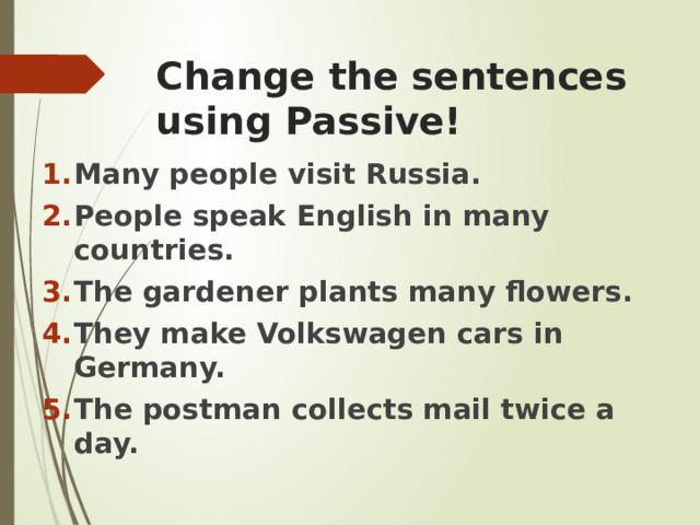 Change the sentences using Passive! Many people visit Russia. People speak English in many countries. The gardener plants many flowers. They make Volkswagen cars in Germany. The postman collects mail twice a day. 