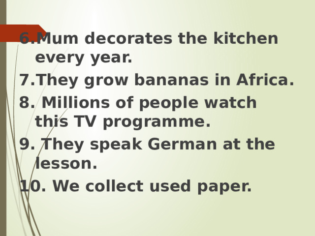 6.Mum decorates the kitchen every year. 7.They grow bananas in Africa. 8. Millions of people watch this TV programme. 9. They speak German at the lesson. 10. We collect used paper. 