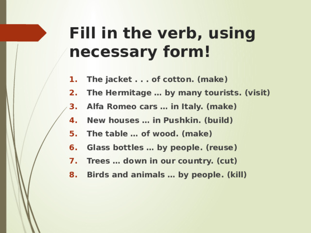 Fill in the verb, using necessary form! The jacket . . . of cotton. (make) The Hermitage … by many tourists. (visit) Alfa Romeo cars … in Italy. (make) New houses … in Pushkin. (build) The table … of wood. (make) Glass bottles … by people. (reuse) Trees … down in our country. (cut) Birds and animals … by people. (kill) 