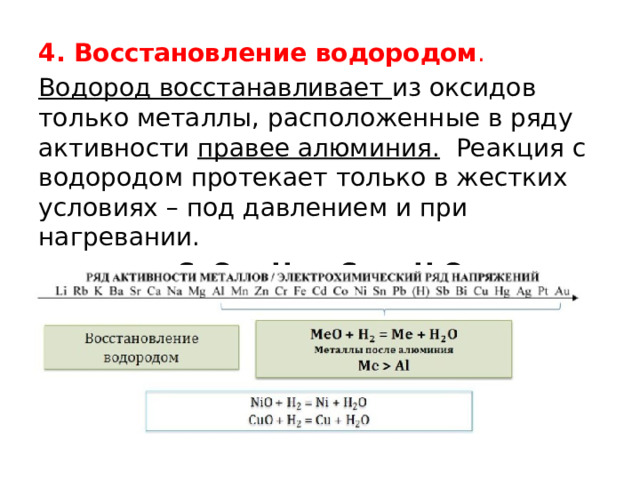 4. Восстановление водородом . Водород восстанавливает из оксидов только металлы, расположенные в ряду активности правее алюминия.  Реакция с водородом протекает только в жестких условиях – под давлением и при нагревании. CuO + H 2  = Cu + H 2 O 