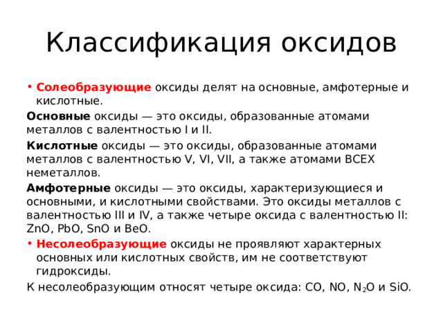 Классификация оксидов Солеобразующие   оксиды делят на основные, амфотерные и кислотные. Основные  оксиды — это оксиды, образованные атомами металлов с валентностью I и II. Кислотные  оксиды — это оксиды, образованные атомами металлов c валентностью V, VI, VII, а также атомами ВСЕХ неметаллов. Амфотерные  оксиды — это оксиды, характеризующиеся и основными, и кислотными свойствами. Это оксиды металлов с валентностью III и IV, а также четыре оксида c валентностью II: ZnO, PbO, SnO и BeO. Несолеобразующие   оксиды не проявляют характерных основных или кислотных свойств, им не соответствуют гидроксиды. К несолеобразующим относят четыре оксида: CO, NO, N 2 O и SiO. 