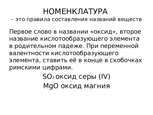 НОМЕНКЛАТУРА  – это правила составления названий веществ Первое слово в названии «оксид», второе название кислотообразующего элемента в родительном падеже. При переменной валентности кислотообразующего элемента, ставить её в конце в скобочках римскими цифрами. SO 2 оксид серы (IV) MgО оксид магния 