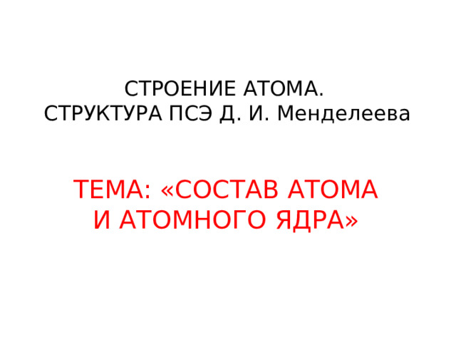 СТРОЕНИЕ АТОМА.  СТРУКТУРА ПСЭ Д. И. Менделеева ТЕМА: «СОСТАВ АТОМА И АТОМНОГО ЯДРА» 