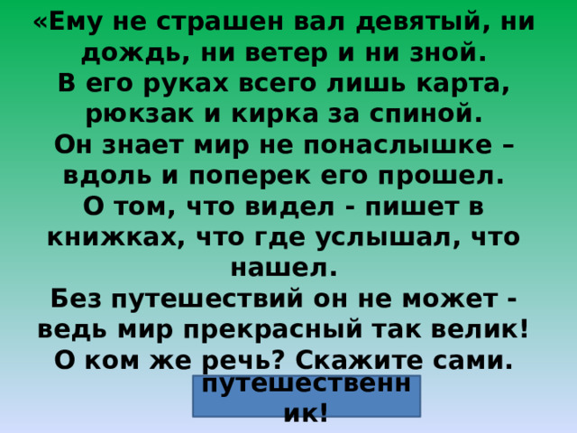«Ему не страшен вал девятый, ни дождь, ни ветер и ни зной. В его руках всего лишь карта, рюкзак и кирка за спиной. Он знает мир не понаслышке – вдоль и поперек его прошел. О том, что видел - пишет в книжках, что где услышал, что нашел. Без путешествий он не может - ведь мир прекрасный так велик! О ком же речь? Скажите сами. Ведь это-  путешественник! 