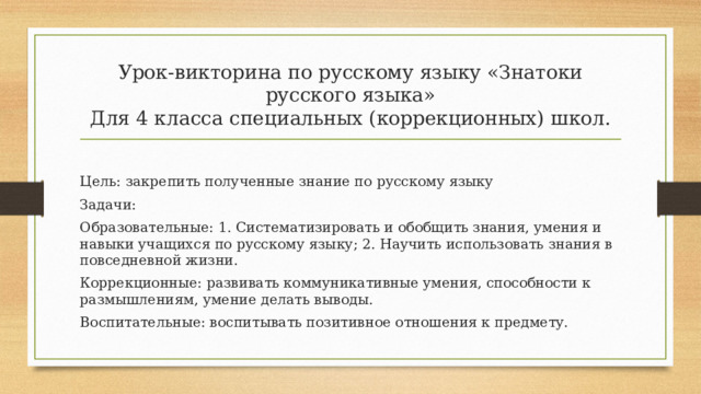 Урок-викторина по русскому языку «Знатоки русского языка»  Для 4 класса специальных (коррекционных) школ.   Цель: закрепить полученные знание по русскому языку Задачи: Образовательные: 1. Систематизировать и обобщить знания, умения и навыки учащихся по русскому языку; 2. Научить использовать знания в повседневной жизни. Коррекционные: развивать коммуникативные умения, способности к размышлениям, умение делать выводы. Воспитательные: воспитывать позитивное отношения к предмету. 