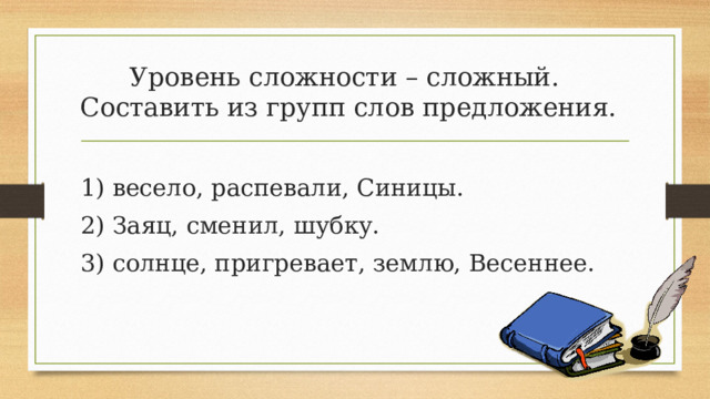 Уровень сложности – сложный.  Составить из групп слов предложения. 1) весело, распевали, Синицы. 2) Заяц, сменил, шубку. 3) солнце, пригревает, землю, Весеннее. 