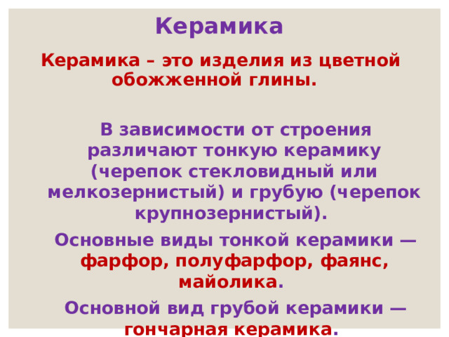  Керамика  Керамика – это изделия из цветной обожженной глины.  В зависимости от строения различают тонкую керамику (черепок стекловидный или мелкозернистый) и грубую (черепок крупнозернистый).  Основные виды тонкой керамики — фарфор, полуфарфор, фаянс, майолика .  Основной вид грубой керамики — гончарная керамика .   