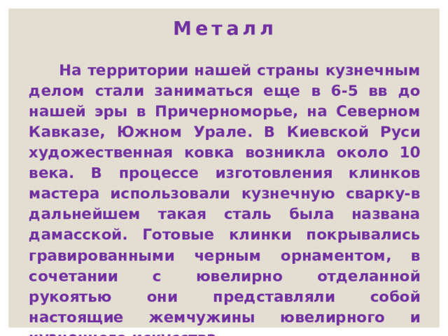 Металл  На территории нашей страны кузнечным делом стали заниматься еще в 6-5 вв до нашей эры в Причерноморье, на Северном Кавказе, Южном Урале. В Киевской Руси художественная ковка возникла около 10 века. В процессе изготовления клинков мастера использовали кузнечную сварку-в дальнейшем такая сталь была названа дамасской. Готовые клинки покрывались гравированными черным орнаментом, в сочетании с ювелирно отделанной рукоятью они представляли собой настоящие жемчужины ювелирного и кузнечного искусства. 
