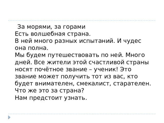  За морями, за горами  Есть волшебная страна.  В ней много разных испытаний. И чудес она полна.  Мы будем путешествовать по ней. Много дней. Все жители этой счастливой страны носят почётное звание – ученик! Это звание может получить тот из вас, кто будет внимателен, смекалист, старателен.  Что же это за страна?  Нам предстоит узнать.   