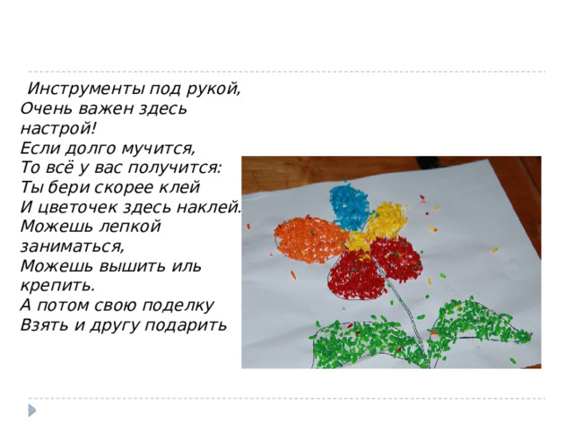  Инструменты под рукой,   Очень важен здесь настрой!  Если долго мучится,  То всё у вас получится:  Ты бери скорее клей  И цветочек здесь наклей.  Можешь лепкой заниматься,  Можешь вышить иль крепить.  А потом свою поделку   Взять и другу подарить 