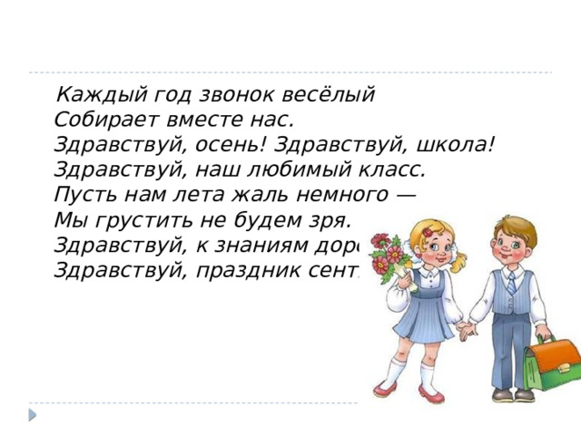  Каждый год звонок весёлый   Собирает вместе нас.   Здравствуй, осень! Здравствуй, школа!   Здравствуй, наш любимый класс.   Пусть нам лета жаль немного —   Мы грустить не будем зря.   Здравствуй, к знаниям дорога!   Здравствуй, праздник сентября! 