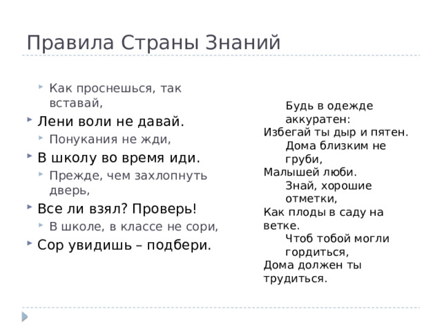 Правила Страны Знаний Как проснешься, так вставай, Как проснешься, так вставай, Лени воли не давай. Понукания не жди, Понукания не жди, В школу во время иди. Прежде, чем захлопнуть дверь, Прежде, чем захлопнуть дверь, Все ли взял? Проверь! В школе, в классе не сори, В школе, в классе не сори, Сор увидишь – подбери.  Будь в одежде аккуратен: Избегай ты дыр и пятен. Дома близким не груби, Малышей люби. Знай, хорошие отметки, Как плоды в саду на ветке. Чтоб тобой могли гордиться, Дома должен ты трудиться. 