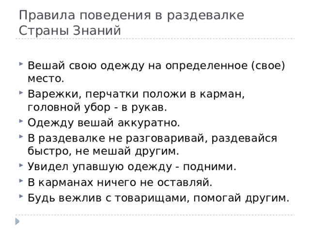 Правила поведения в раздевалке Страны Знаний Вешай свою одежду на определенное (свое) место. Варежки, перчатки положи в карман, головной убор - в рукав. Одежду вешай аккуратно. В раздевалке не разговаривай, раздевайся быстро, не мешай другим. Увидел упавшую одежду - подними. В карманах ничего не оставляй. Будь вежлив с товарищами, помогай другим. 