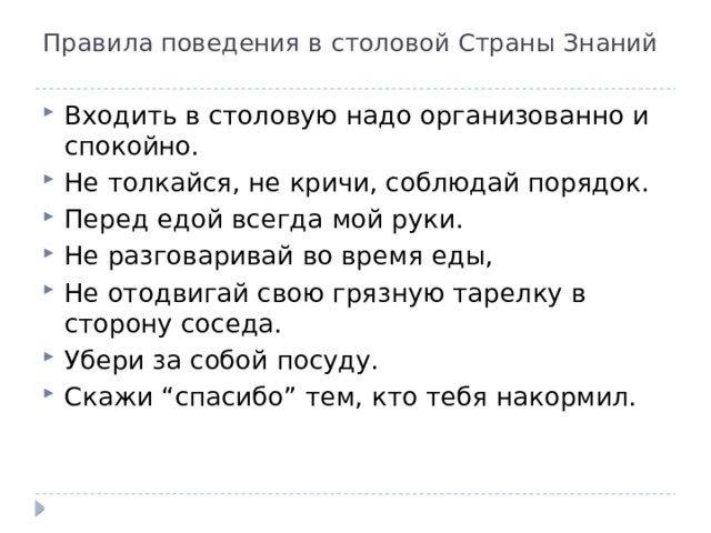 Правила поведения в столовой Страны Знаний   Входить в столовую надо организованно и спокойно. Не толкайся, не кричи, соблюдай порядок. Перед едой всегда мой руки. Не разговаривай во время еды, Не отодвигай свою грязную тарелку в сторону соседа. Убери за собой посуду. Скажи “спасибо” тем, кто тебя накормил. 