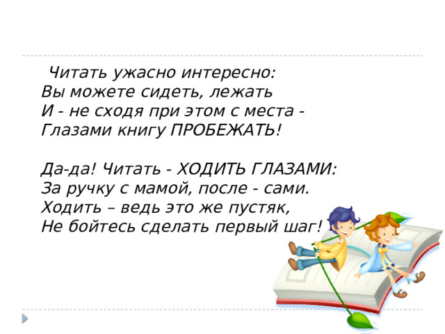  Читать ужасно интересно:  Вы можете сидеть, лежать  И - не сходя при этом с места -  Глазами книгу ПРОБЕЖАТЬ!   Да-да! Читать - ХОДИТЬ ГЛАЗАМИ:  За ручку с мамой, после - сами.  Ходить – ведь это же пустяк,  Не бойтесь сделать первый шаг!   