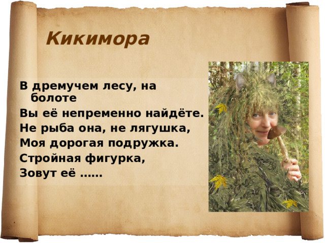 Кикимора В дремучем лесу, на болоте Вы её непременно найдёте. Не рыба она, не лягушка, Моя дорогая подружка. Стройная фигурка, Зовут её ……  