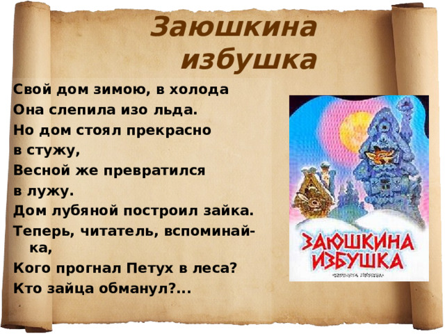 Заюшкина избушка Свой дом зимою, в холода Она слепила изо льда. Но дом стоял прекрасно в стужу, Весной же превратился в лужу. Дом лубяной построил зайка. Теперь, читатель, вспоминай-ка, Кого прогнал Петух в леса? Кто зайца обманул?... 