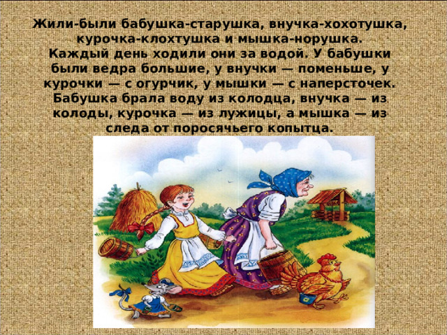 Жили-были бабушка-старушка, внучка-хохотушка, курочка-клохтушка и мышка-норушка.  Каждый день ходили они за водой. У бабушки были ведра большие, у внучки — поменьше, у курочки — с огурчик, у мышки — с наперсточек.  Бабушка брала воду из колодца, внучка — из колоды, курочка — из лужицы, а мышка — из следа от поросячьего копытца. 