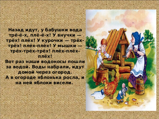 Назад идут, у бабушки вода трё-ё-х, плё-ё-х! У внучки — трёх! плёх! У курочки — трёх-трёх! плёх-плёх! У мышки — трёх-трёх-трёх! плёх-плёх-плёх!  Вот раз наши водоносы пошли за водой. Воды набрали, идут домой через огород.  А в огороде яблонька росла, и на ней яблоки висели. 