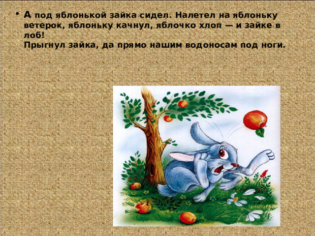 А под яблонькой зайка сидел. Налетел на яблоньку ветерок, яблоньку качнул, яблочко хлоп — и зайке в лоб!  Прыгнул зайка, да прямо нашим водоносам под ноги.   